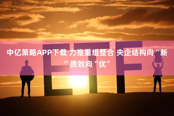 中亿策略APP下载 力推重组整合 央企结构向“新”质效向“优”