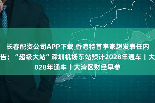 长春配资公司APP下载 香港特首李家超发表任内第四份施政报告；“超级大站”深圳机场东站预计2028年通车丨大湾区财经早参