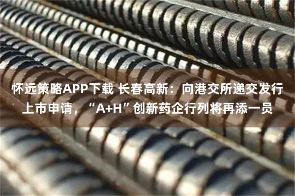 怀远策略APP下载 长春高新：向港交所递交发行上市申请，“A+H”创新药企行列将再添一员