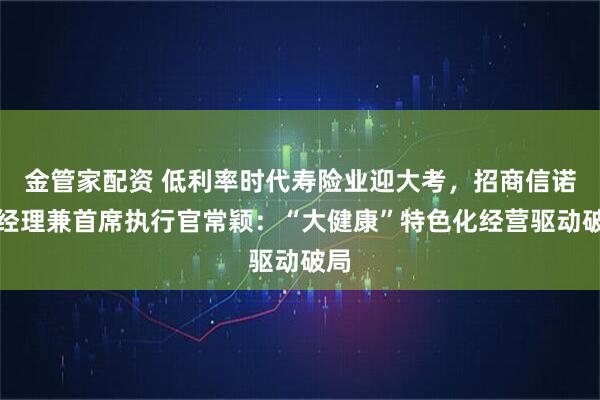 金管家配资 低利率时代寿险业迎大考，招商信诺总经理兼首席执行官常颖：“大健康”特色化经营驱动破局