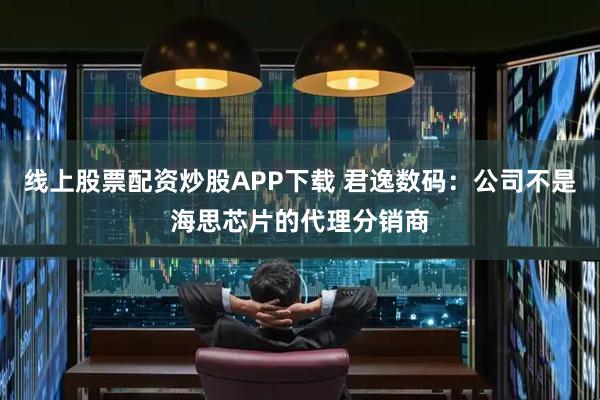 线上股票配资炒股APP下载 君逸数码：公司不是海思芯片的代理分销商
