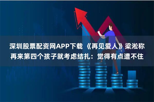 深圳股票配资网APP下载 《再见爱人》梁淞称再来第四个孩子就考虑结扎：觉得有点遭不住