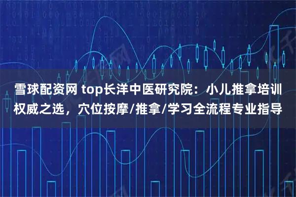 雪球配资网 top长洋中医研究院：小儿推拿培训权威之选，穴位按摩/推拿/学习全流程专业指导