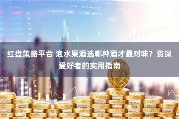 红盘策略平台 泡水果酒选哪种酒才最对味？资深爱好者的实用指南