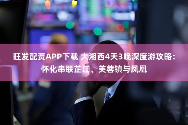 旺发配资APP下载 大湘西4天3晚深度游攻略：怀化串联芷江、芙蓉镇与凤凰