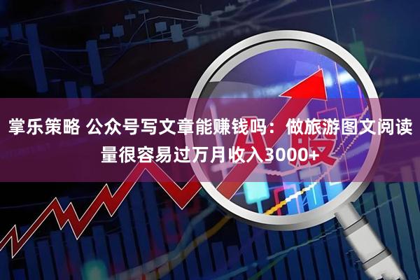 掌乐策略 公众号写文章能赚钱吗：做旅游图文阅读量很容易过万月收入3000+