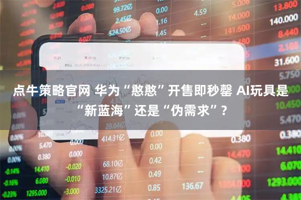 点牛策略官网 华为“憨憨”开售即秒罄 AI玩具是“新蓝海”还是“伪需求”？