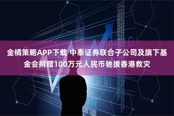 金橘策略APP下载 中泰证券联合子公司及旗下基金会捐赠100万元人民币驰援香港救灾