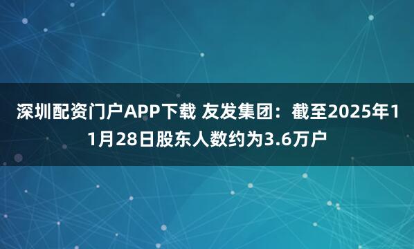 深圳配资门户APP下载 友发集团：截至2025年11月28日股东人数约为3.6万户