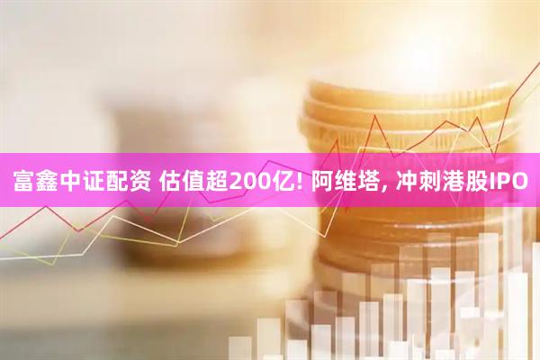 富鑫中证配资 估值超200亿! 阿维塔, 冲刺港股IPO