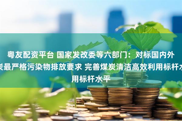 粤友配资平台 国家发改委等六部门：对标国内外煤炭最严格污染物排放要求 完善煤炭清洁高效利用标杆水平