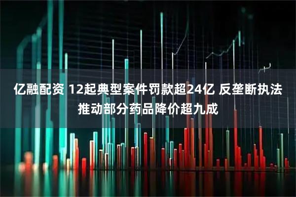 亿融配资 12起典型案件罚款超24亿 反垄断执法推动部分药品降价超九成