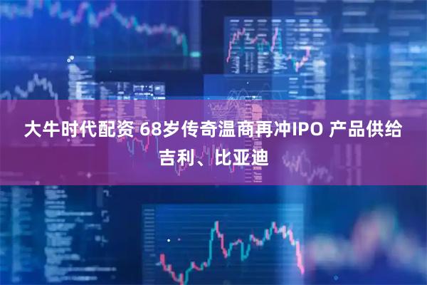大牛时代配资 68岁传奇温商再冲IPO 产品供给吉利、比亚迪