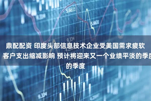 鼎配配资 印度头部信息技术企业受美国需求疲软、客户支出缩减影响 预计将迎来又一个业绩平淡的季度