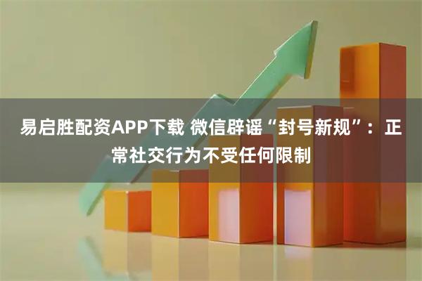 易启胜配资APP下载 微信辟谣“封号新规”：正常社交行为不受任何限制