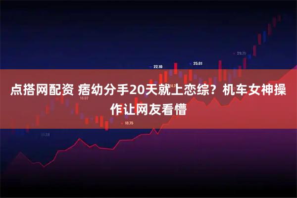 点搭网配资 痞幼分手20天就上恋综？机车女神操作让网友看懵