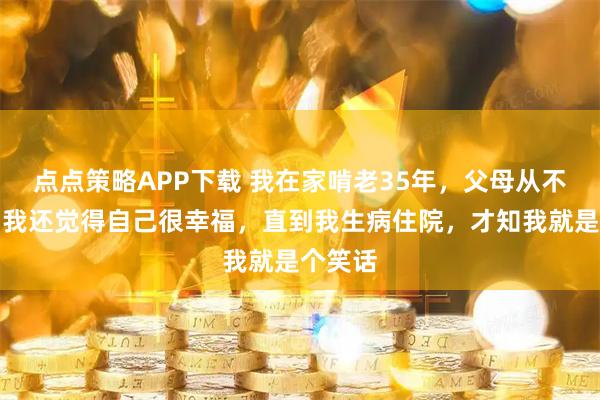 点点策略APP下载 我在家啃老35年，父母从不吭声，我还觉得自己很幸福，直到我生病住院，才知我就是个笑话