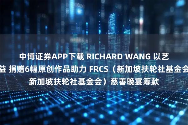 中博证券APP下载 RICHARD WANG 以艺术支持新加坡公益 捐赠6幅原创作品助力 FRCS（新加坡扶轮社基金会）慈善晚宴筹款