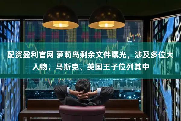 配资盈利官网 萝莉岛剩余文件曝光，涉及多位大人物，马斯克、英国王子位列其中