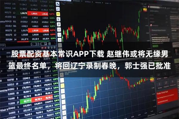 股票配资基本常识APP下载 赵继伟或将无缘男篮最终名单，将回辽宁录制春晚，郭士强已批准