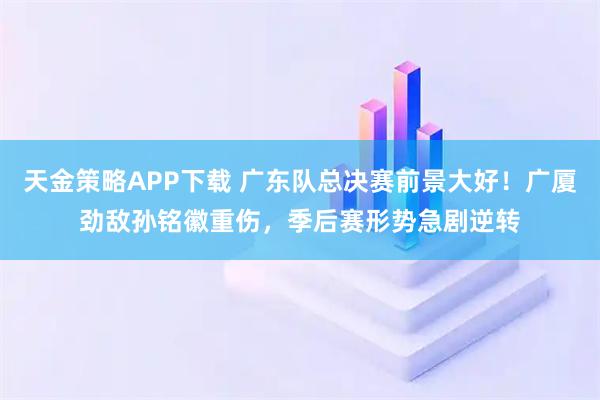 天金策略APP下载 广东队总决赛前景大好！广厦劲敌孙铭徽重伤，季后赛形势急剧逆转