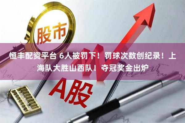 恒丰配资平台 6人被罚下！罚球次数创纪录！上海队大胜山西队！夺冠奖金出炉