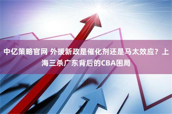 中亿策略官网 外援新政是催化剂还是马太效应？上海三杀广东背后的CBA困局