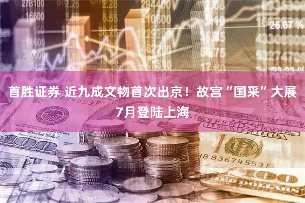 首胜证券 近九成文物首次出京!故宫“国采”大展7月登陆上海