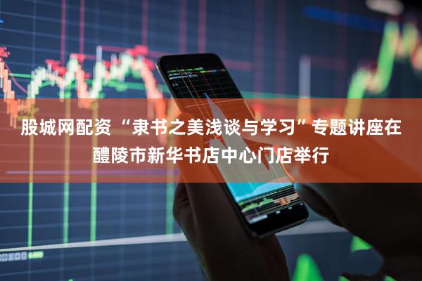 股城网配资 “隶书之美浅谈与学习”专题讲座在醴陵市新华书店中心门店举行
