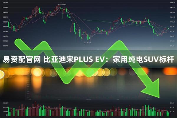 易资配官网 比亚迪宋PLUS EV：家用纯电SUV标杆