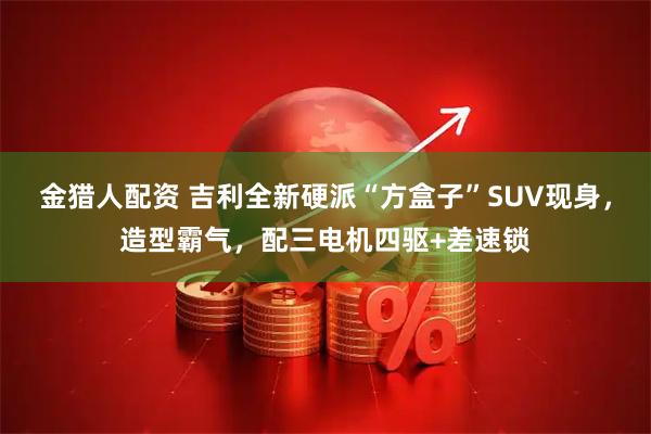 金猎人配资 吉利全新硬派“方盒子”SUV现身，造型霸气，配三电机四驱+差速锁