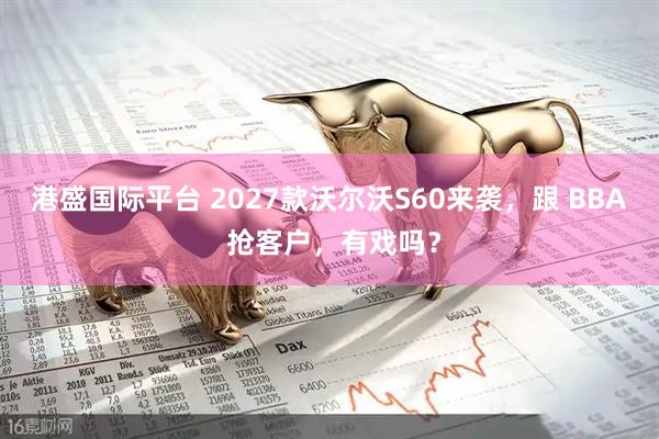 港盛国际平台 2027款沃尔沃S60来袭,跟 BBA 抢客户,有戏吗?