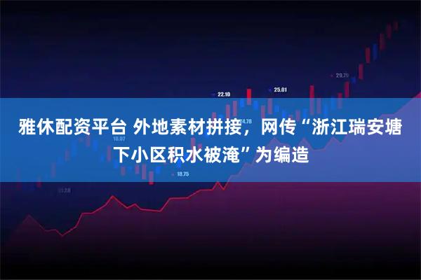 雅休配资平台 外地素材拼接,网传“浙江瑞安塘下小区积水被淹”为编造