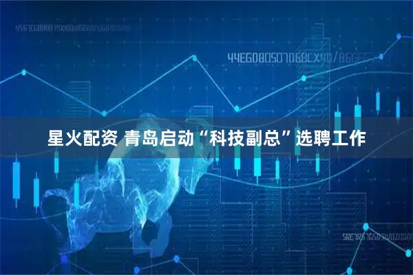 星火配资 青岛启动“科技副总”选聘工作